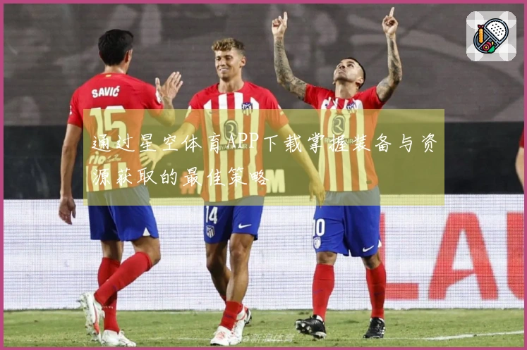 通过星空体育APP下载掌握装备与资源获取的最佳策略