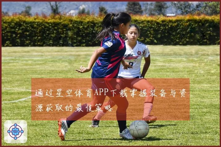 通过星空体育APP下载掌握装备与资源获取的最佳策略