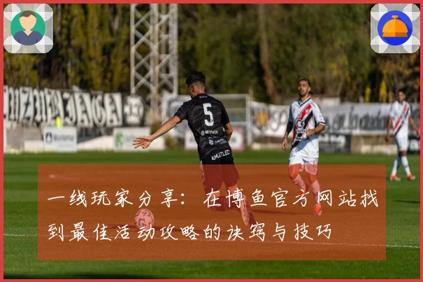 一线玩家分享：在博鱼官方网站找到最佳活动攻略的诀窍与技巧