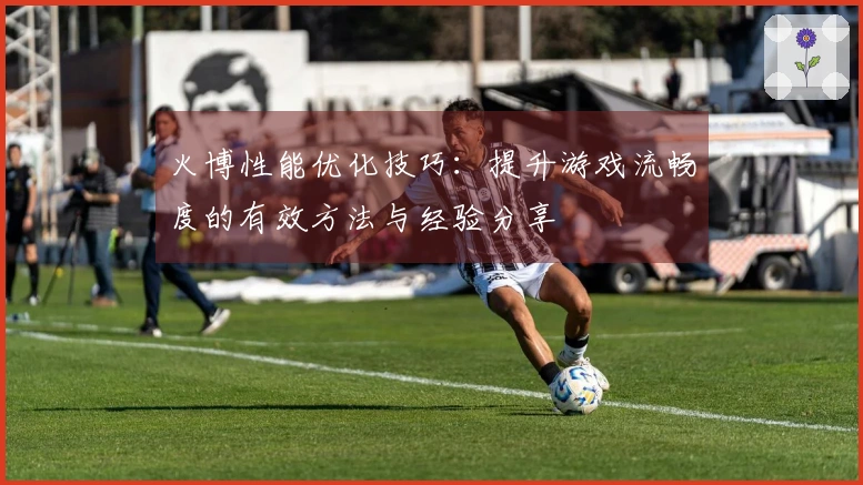 火博性能优化技巧：提升游戏流畅度的有效方法与经验分享